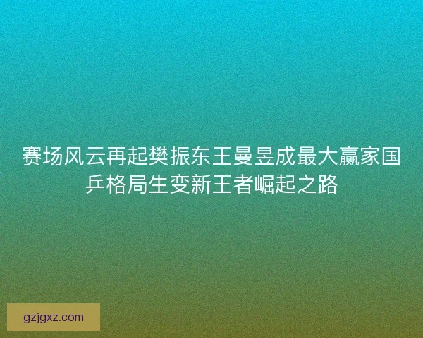 赛场风云再起樊振东王曼昱成最大赢家国乒格局生变新王者崛起之路