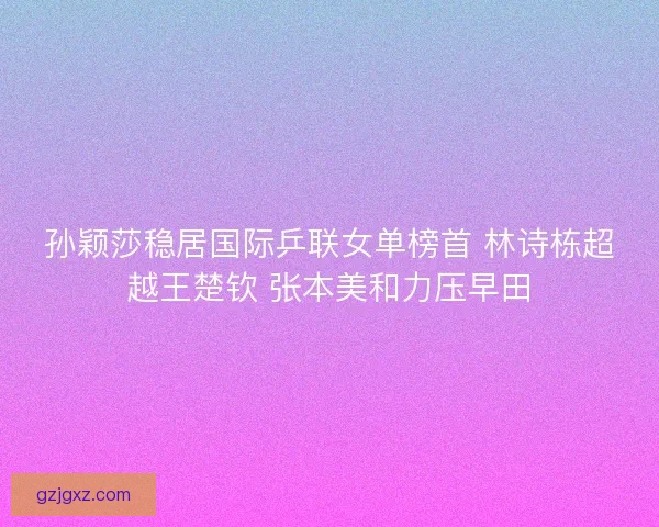 孙颖莎稳居国际乒联女单榜首 林诗栋超越王楚钦 张本美和力压早田