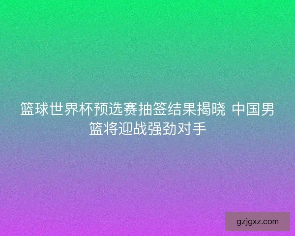 篮球世界杯预选赛抽签结果揭晓 中国男篮将迎战强劲对手