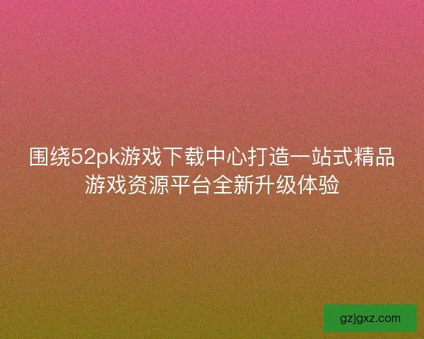 围绕52pk游戏下载中心打造一站式精品游戏资源平台全新升级体验