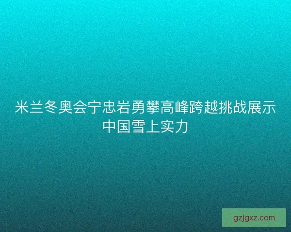 米兰冬奥会宁忠岩勇攀高峰跨越挑战展示中国雪上实力