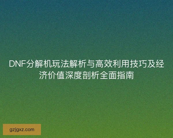 DNF分解机玩法解析与高效利用技巧及经济价值深度剖析全面指南