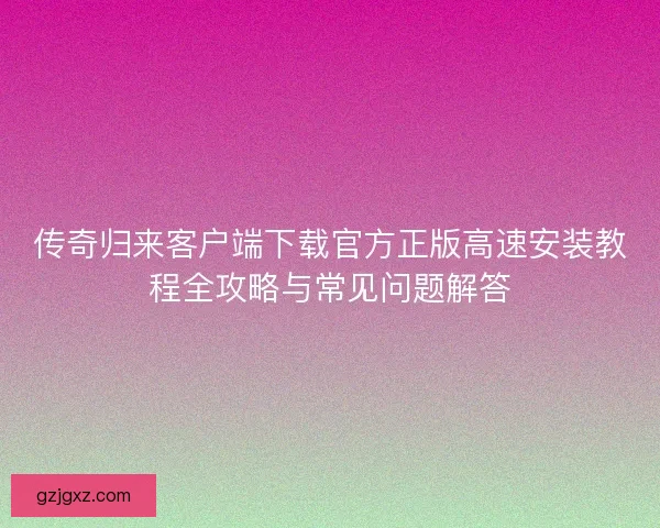 传奇归来客户端下载官方正版高速安装教程全攻略与常见问题解答