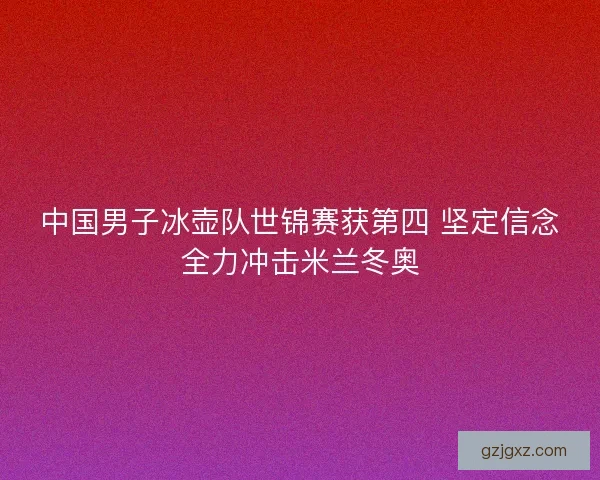 中国男子冰壶队世锦赛获第四 坚定信念全力冲击米兰冬奥