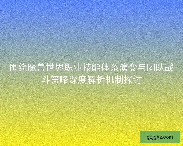 围绕魔兽世界职业技能体系演变与团队战斗策略深度解析机制探讨