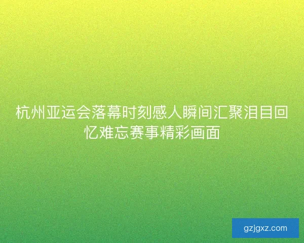 杭州亚运会落幕时刻感人瞬间汇聚泪目回忆难忘赛事精彩画面