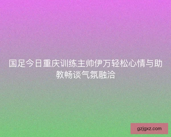 国足今日重庆训练主帅伊万轻松心情与助教畅谈气氛融洽